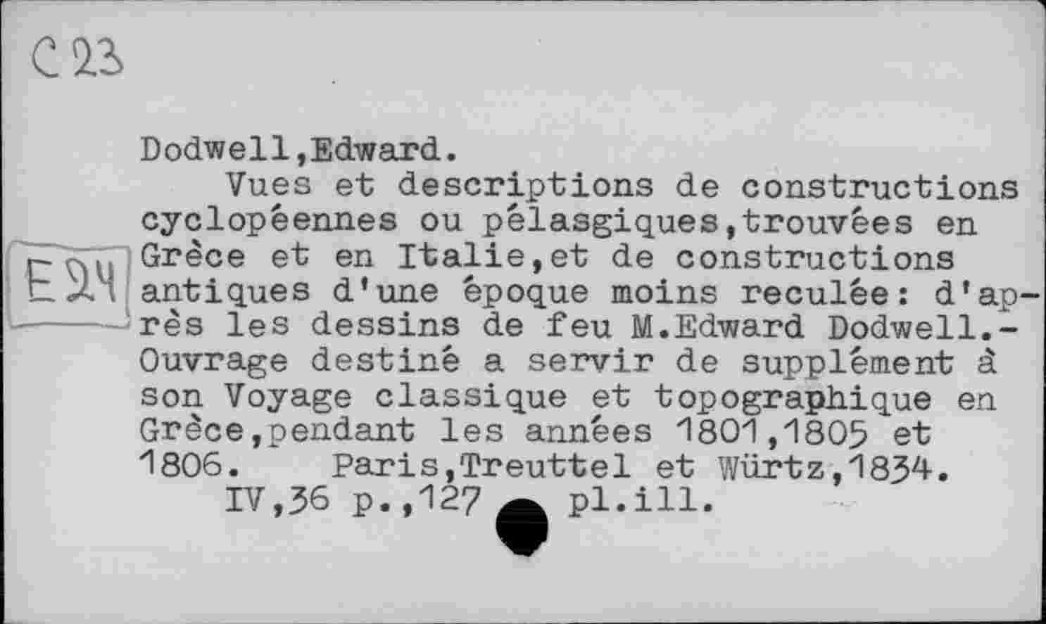 ﻿œ
Dodwell,Edward.
Vues et descriptions de constructions cyclopêennes ou pélasgiques,trouvées en Grèce et en Italie,et de constructions antiques d’une époque moins reculée: d’ap rès les dessins de feu M.Edward Dodwell.-Ouvrage destiné a servir de supplément à son Voyage classique et topographique en Grèce»pendant les années 1801,1805 et 1806. Paris,Treuttel et Würtz,1834.
IV,36 p.,127	'
pl.ill